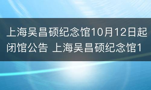 上海吴昌硕纪念馆10月12日起闭馆公告 上海吴昌硕纪念馆10月12日起闭馆公告时间