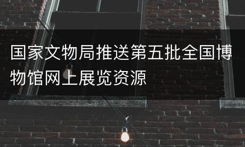 国家文物局推送第五批全国博物馆网上展览资源