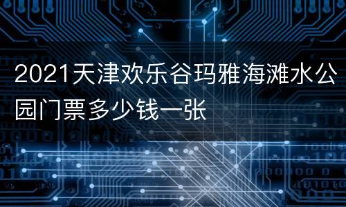 2021天津欢乐谷玛雅海滩水公园门票多少钱一张