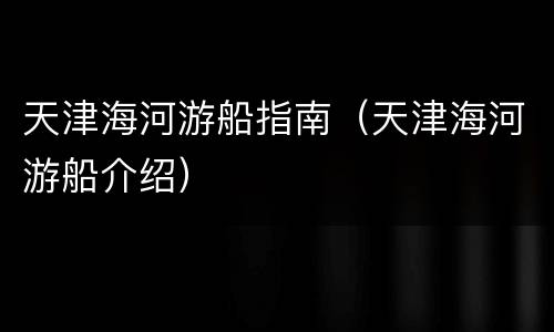 天津海河游船指南（天津海河游船介绍）