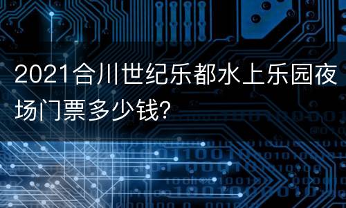 2021合川世纪乐都水上乐园夜场门票多少钱？