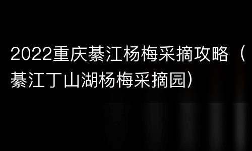 2022重庆綦江杨梅采摘攻略（綦江丁山湖杨梅采摘园）