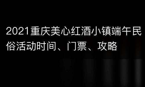 2021重庆美心红酒小镇端午民俗活动时间、门票、攻略
