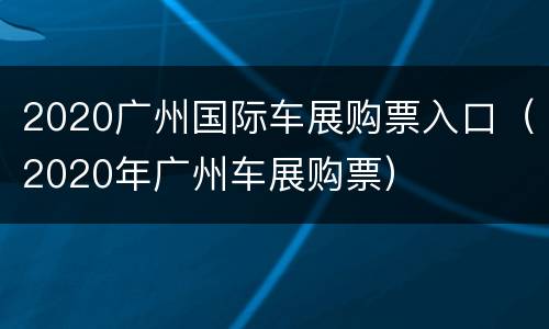 2020广州国际车展购票入口（2020年广州车展购票）