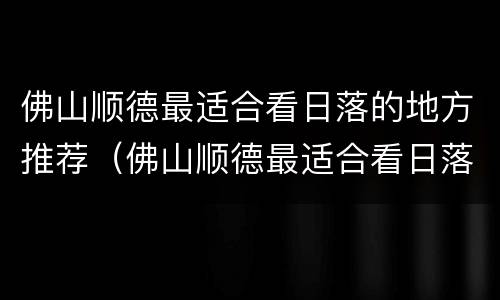 佛山顺德最适合看日落的地方推荐（佛山顺德最适合看日落的地方推荐哪里）