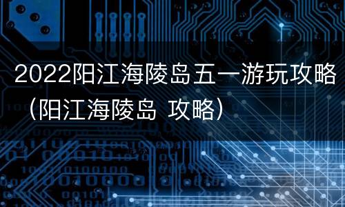 2022阳江海陵岛五一游玩攻略（阳江海陵岛 攻略）
