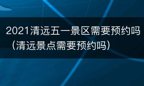 2021清远五一景区需要预约吗（清远景点需要预约吗）