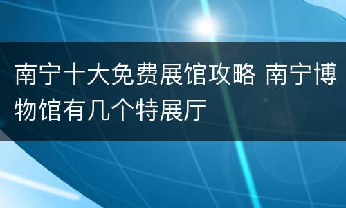 南宁十大免费展馆攻略 南宁博物馆有几个特展厅