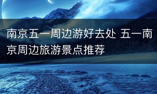 南京五一周边游好去处 五一南京周边旅游景点推荐