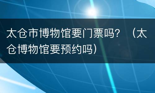 太仓市博物馆要门票吗？（太仓博物馆要预约吗）