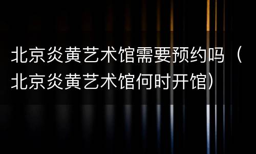 北京炎黄艺术馆需要预约吗（北京炎黄艺术馆何时开馆）