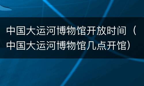 中国大运河博物馆开放时间（中国大运河博物馆几点开馆）