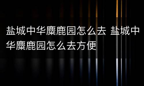 盐城中华麋鹿园怎么去 盐城中华麋鹿园怎么去方便