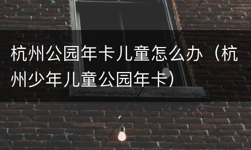 杭州公园年卡儿童怎么办（杭州少年儿童公园年卡）