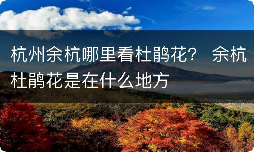 杭州余杭哪里看杜鹃花？ 余杭杜鹃花是在什么地方