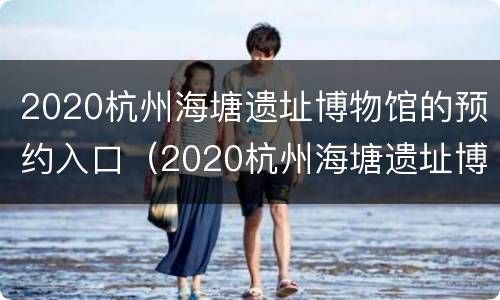 2020杭州海塘遗址博物馆的预约入口（2020杭州海塘遗址博物馆的预约入口是什么）