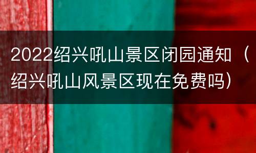 2022绍兴吼山景区闭园通知（绍兴吼山风景区现在免费吗）