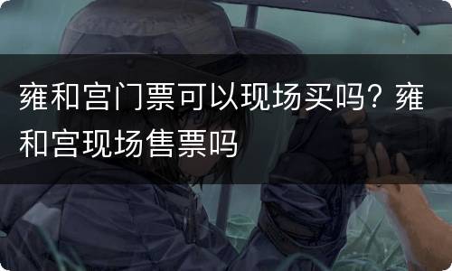 雍和宫门票可以现场买吗? 雍和宫现场售票吗