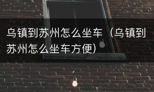 乌镇到苏州怎么坐车（乌镇到苏州怎么坐车方便）
