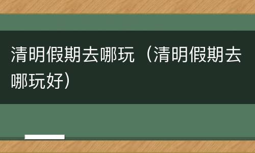 清明假期去哪玩（清明假期去哪玩好）