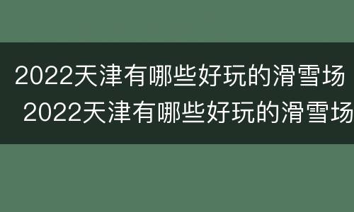 2022天津有哪些好玩的滑雪场 2022天津有哪些好玩的滑雪场地