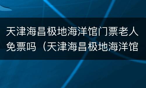 天津海昌极地海洋馆门票老人免票吗（天津海昌极地海洋馆门票老人免票吗多少钱）