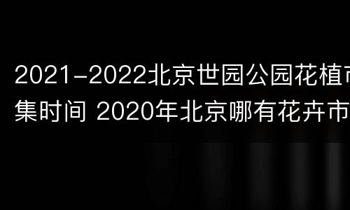 2021-2022北京世园公园花植市集时间 2020年北京哪有花卉市场
