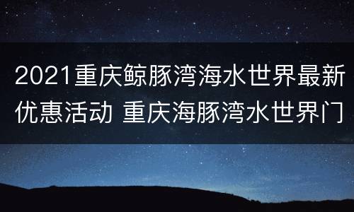 2021重庆鲸豚湾海水世界最新优惠活动 重庆海豚湾水世界门票