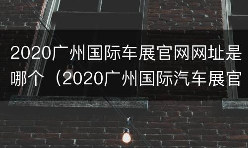 2020广州国际车展官网网址是哪个（2020广州国际汽车展官网）