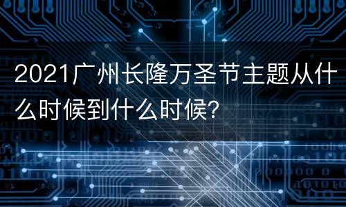 2021广州长隆万圣节主题从什么时候到什么时候？