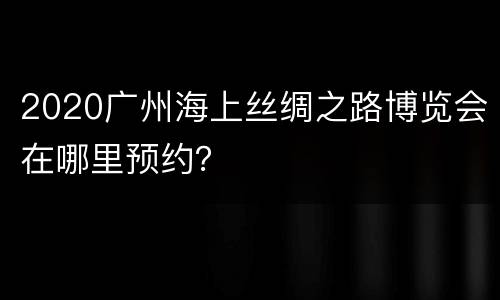 2020广州海上丝绸之路博览会在哪里预约？