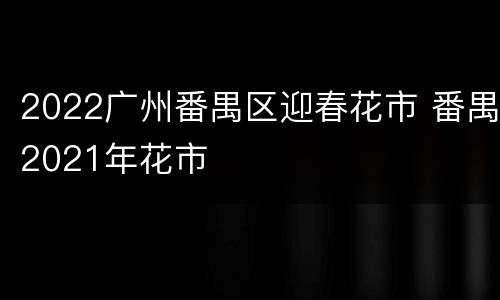 2022广州番禺区迎春花市 番禺2021年花市