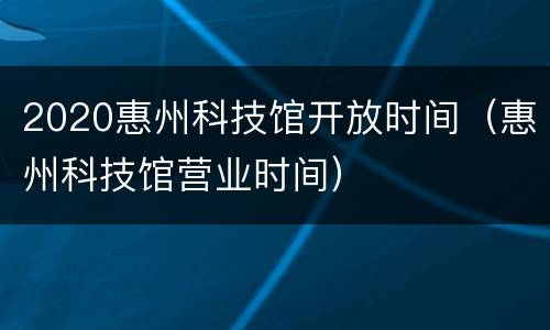 2020惠州科技馆开放时间（惠州科技馆营业时间）
