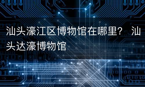 汕头濠江区博物馆在哪里？ 汕头达濠博物馆