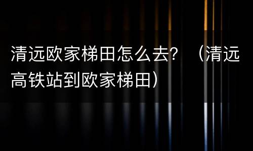 清远欧家梯田怎么去？（清远高铁站到欧家梯田）