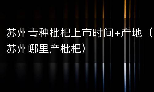 苏州青种枇杷上市时间+产地（苏州哪里产枇杷）