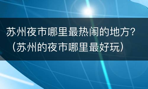 苏州夜市哪里最热闹的地方？（苏州的夜市哪里最好玩）