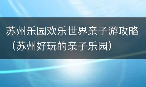 苏州乐园欢乐世界亲子游攻略（苏州好玩的亲子乐园）