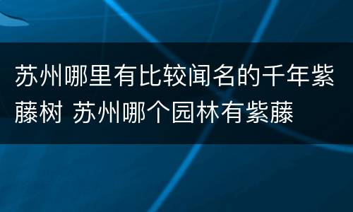 苏州哪里有比较闻名的千年紫藤树 苏州哪个园林有紫藤