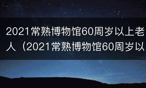 2021常熟博物馆60周岁以上老人（2021常熟博物馆60周岁以上老人免票吗?）