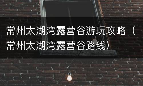 常州太湖湾露营谷游玩攻略（常州太湖湾露营谷路线）