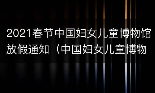 2021春节中国妇女儿童博物馆放假通知（中国妇女儿童博物馆在）