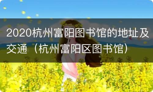 2020杭州富阳图书馆的地址及交通（杭州富阳区图书馆）