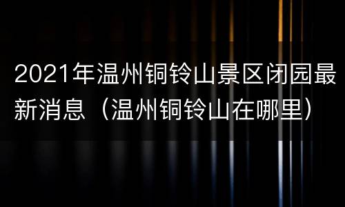2021年温州铜铃山景区闭园最新消息（温州铜铃山在哪里）