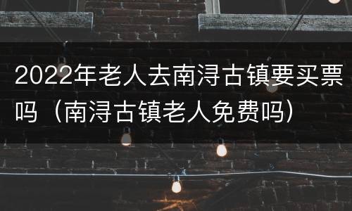 2022年老人去南浔古镇要买票吗（南浔古镇老人免费吗）