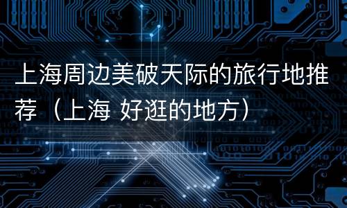 上海周边美破天际的旅行地推荐（上海 好逛的地方）