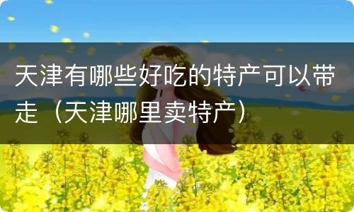 天津有哪些好吃的特产可以带走（天津哪里卖特产）