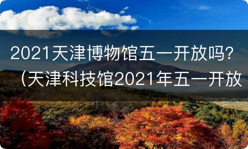 2021天津博物馆五一开放吗？（天津科技馆2021年五一开放时间）