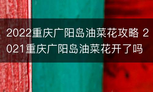 2022重庆广阳岛油菜花攻略 2021重庆广阳岛油菜花开了吗