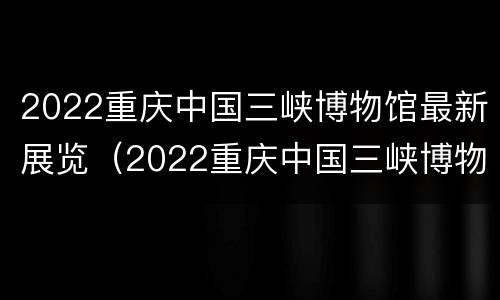 2022重庆中国三峡博物馆最新展览（2022重庆中国三峡博物馆最新展览时间）